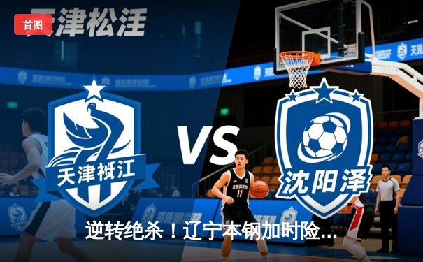 逆转绝杀！辽宁本钢加时险胜广东宏远，赵继伟30分统治生死时刻
