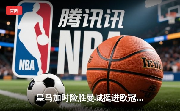 皇马加时险胜曼城挺进欧冠四强 贝林厄姆绝杀点燃伯纳乌