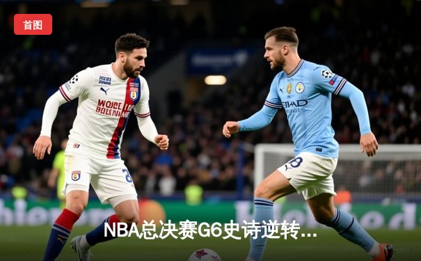 NBA总决赛G6史诗逆转：波士顿凯尔特人惊天翻盘夺第18冠