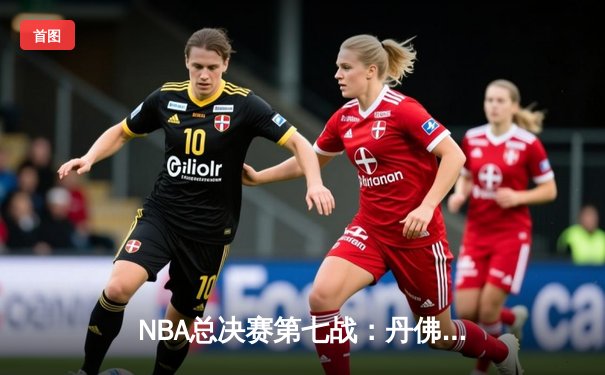 NBA总决赛第七战：丹佛掘金加时险胜迈阿密热火，约基奇独揽40分荣膺FMVP